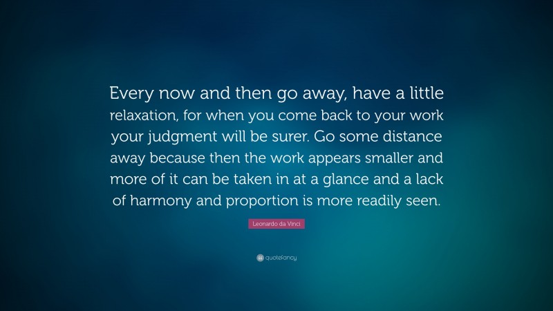 Leonardo da Vinci Quote: “Every now and then go away, have a little relaxation, for when you come back to your work your judgment will be surer. Go some distance away because then the work appears smaller and more of it can be taken in at a glance and a lack of harmony and proportion is more readily seen.”