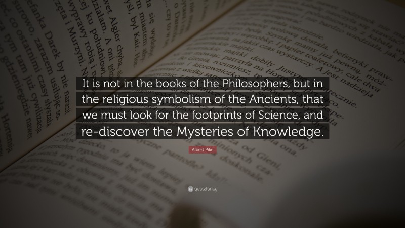 Albert Pike Quote: “It is not in the books of the Philosophers, but in the religious symbolism of the Ancients, that we must look for the footprints of Science, and re-discover the Mysteries of Knowledge.”