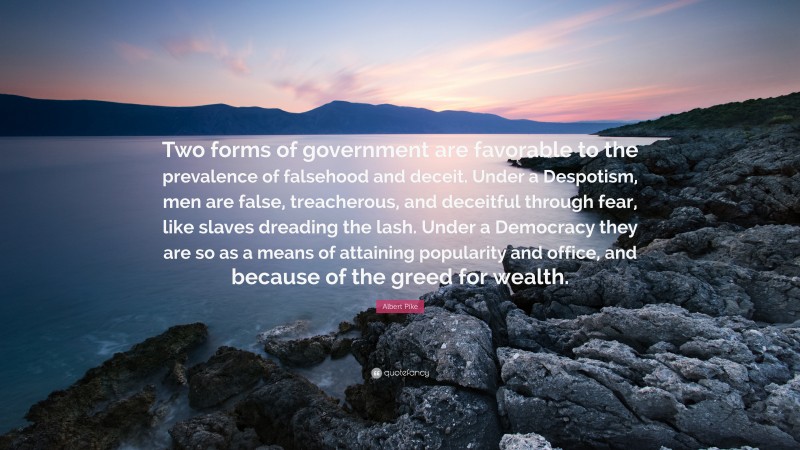 Albert Pike Quote: “Two forms of government are favorable to the prevalence of falsehood and deceit. Under a Despotism, men are false, treacherous, and deceitful through fear, like slaves dreading the lash. Under a Democracy they are so as a means of attaining popularity and office, and because of the greed for wealth.”