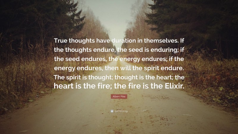 Albert Pike Quote: “True thoughts have duration in themselves. If the thoughts endure, the seed is enduring; if the seed endures, the energy endures; if the energy endures, then will the spirit endure. The spirit is thought; thought is the heart; the heart is the fire; the fire is the Elixir.”