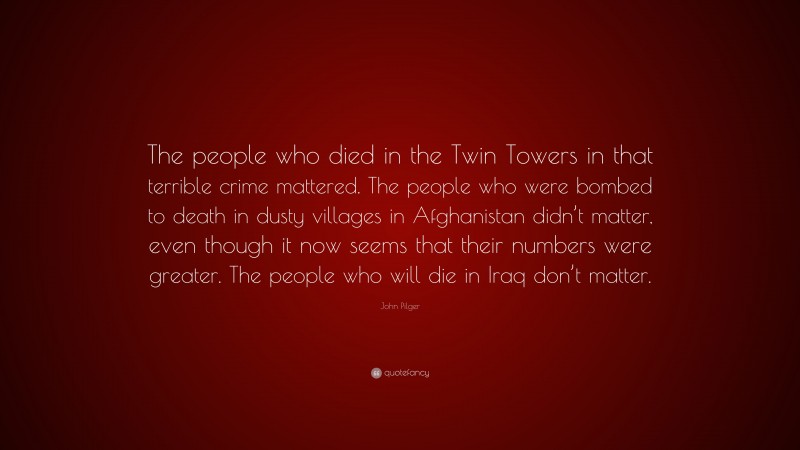 John Pilger Quote: “The people who died in the Twin Towers in that terrible crime mattered. The people who were bombed to death in dusty villages in Afghanistan didn’t matter, even though it now seems that their numbers were greater. The people who will die in Iraq don’t matter.”