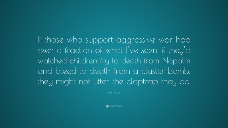 John Pilger Quote: “If those who support aggressive war had seen a fraction of what I’ve seen, if they’d watched children fry to death from Napalm and bleed to death from a cluster bomb, they might not utter the claptrap they do.”