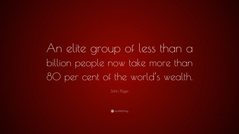 John Pilger Quote: “An elite group of less than a billion people now take more than 80 per cent of the world’s wealth.”