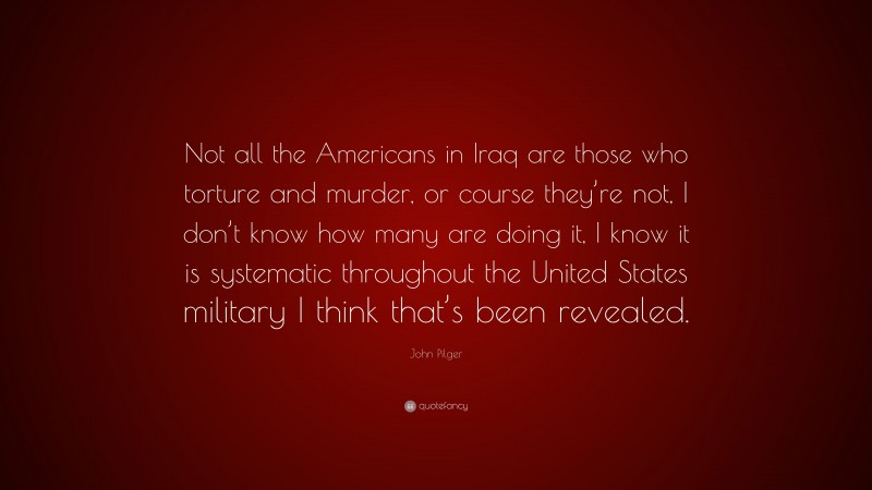 John Pilger Quote: “Not all the Americans in Iraq are those who torture and murder, or course they’re not, I don’t know how many are doing it, I know it is systematic throughout the United States military I think that’s been revealed.”