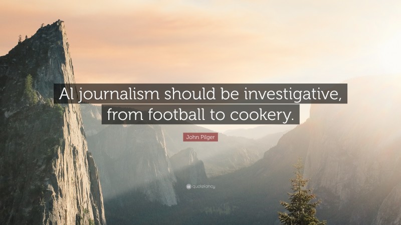 John Pilger Quote: “Al journalism should be investigative, from football to cookery.”