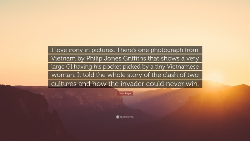 John Pilger Quote: “I love irony in pictures. There’s one photograph from Vietnam by Philip Jones Griffiths that shows a very large GI having his pocket picked by a tiny Vietnamese woman. It told the whole story of the clash of two cultures and how the invader could never win.”