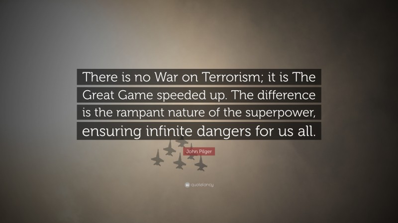 John Pilger Quote: “There is no War on Terrorism; it is The Great Game speeded up. The difference is the rampant nature of the superpower, ensuring infinite dangers for us all.”