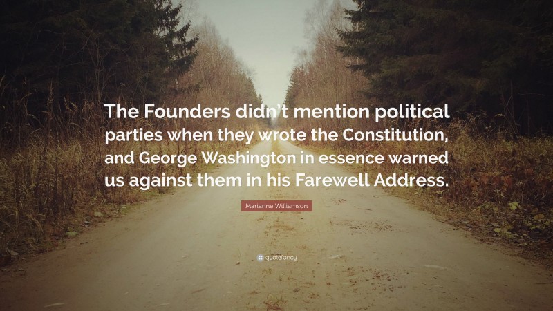 Marianne Williamson Quote: “The Founders didn’t mention political parties when they wrote the Constitution, and George Washington in essence warned us against them in his Farewell Address.”