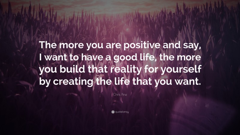 Chris Pine Quote: “The more you are positive and say, I want to have a good life, the more you build that reality for yourself by creating the life that you want.”