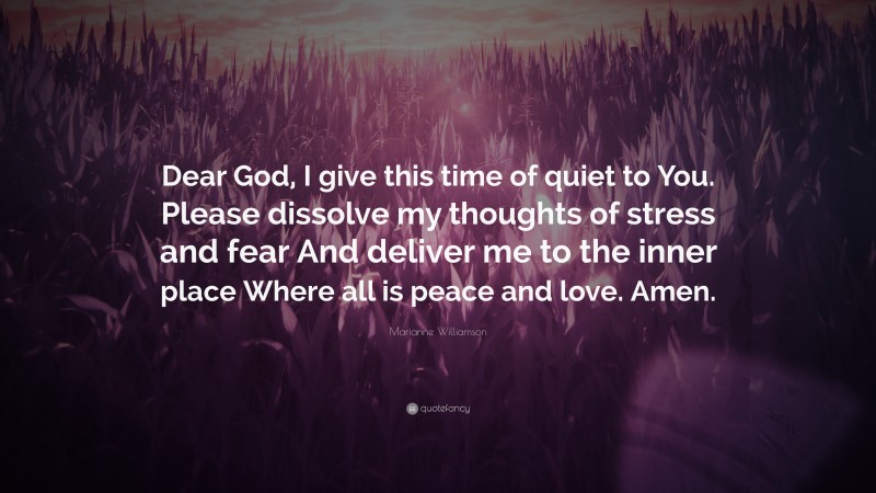 Marianne Williamson Quote: “Dear God, I give this time of quiet to You. Please dissolve my thoughts of stress and fear And deliver me to the inner place Where all is peace and love. Amen.”