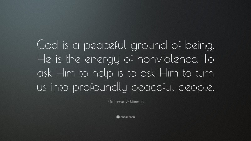 Marianne Williamson Quote: “God is a peaceful ground of being. He is the energy of nonviolence. To ask Him to help is to ask Him to turn us into profoundly peaceful people.”