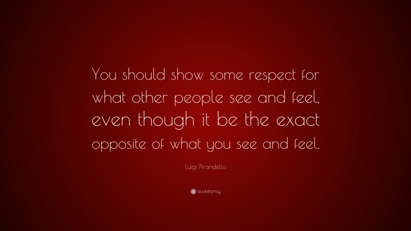 Luigi Pirandello Quote: “You should show some respect for what other people see and feel, even though it be the exact opposite of what you see and feel.”