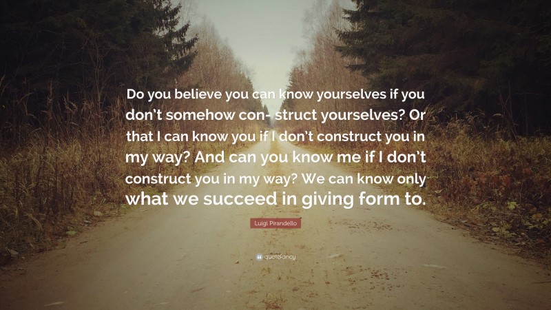 Luigi Pirandello Quote: “Do you believe you can know yourselves if you don’t somehow con- struct yourselves? Or that I can know you if I don’t construct you in my way? And can you know me if I don’t construct you in my way? We can know only what we succeed in giving form to.”