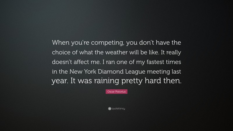 Oscar Pistorius Quote: “When you’re competing, you don’t have the choice of what the weather will be like. It really doesn’t affect me. I ran one of my fastest times in the New York Diamond League meeting last year. It was raining pretty hard then.”
