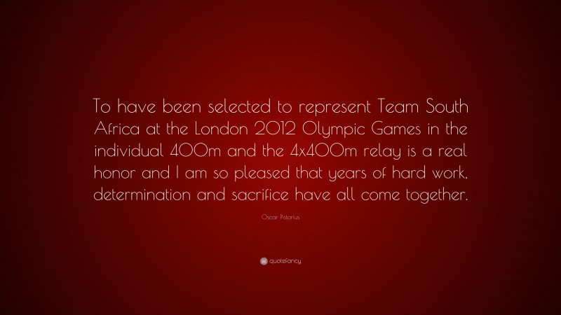 Oscar Pistorius Quote: “To have been selected to represent Team South Africa at the London 2012 Olympic Games in the individual 400m and the 4x400m relay is a real honor and I am so pleased that years of hard work, determination and sacrifice have all come together.”