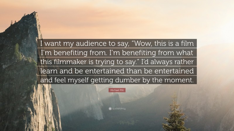 Michael Pitt Quote: “I want my audience to say, “Wow, this is a film I’m benefiting from. I’m benefiting from what this filmmaker is trying to say.” I’d always rather learn and be entertained than be entertained and feel myself getting dumber by the moment.”