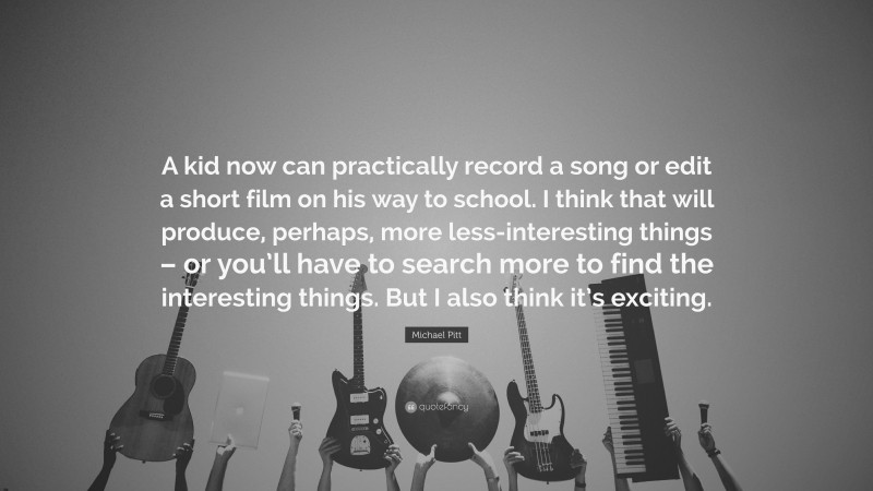 Michael Pitt Quote: “A kid now can practically record a song or edit a short film on his way to school. I think that will produce, perhaps, more less-interesting things – or you’ll have to search more to find the interesting things. But I also think it’s exciting.”