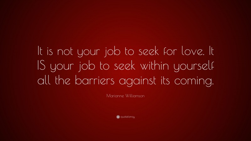 Marianne Williamson Quote: “It is not your job to seek for love. It IS your job to seek within yourself all the barriers against its coming.”