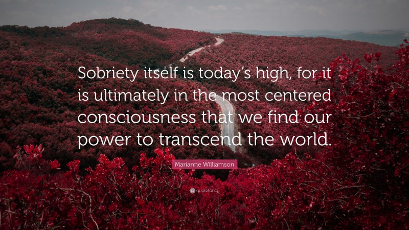 Marianne Williamson Quote: “Sobriety itself is today’s high, for it is ultimately in the most centered consciousness that we find our power to transcend the world.”
