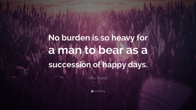 Max Planck Quote: “No burden is so heavy for a man to bear as a succession of happy days.”