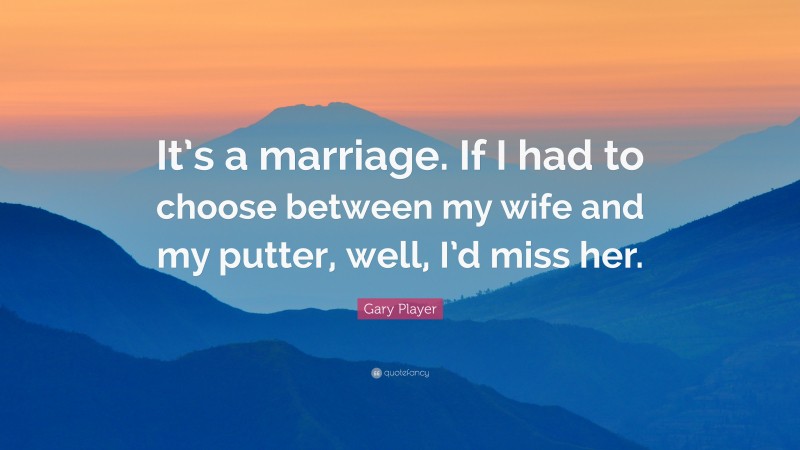 Gary Player Quote: “It’s a marriage. If I had to choose between my wife and my putter, well, I’d miss her.”