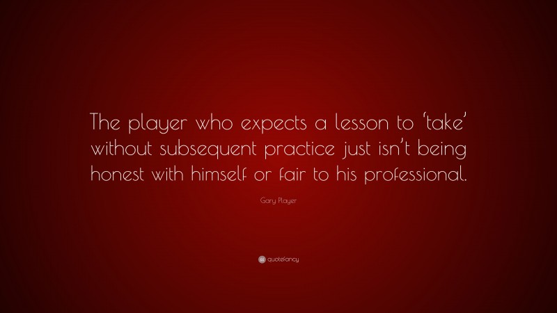 Gary Player Quote: “The player who expects a lesson to ‘take’ without subsequent practice just isn’t being honest with himself or fair to his professional.”