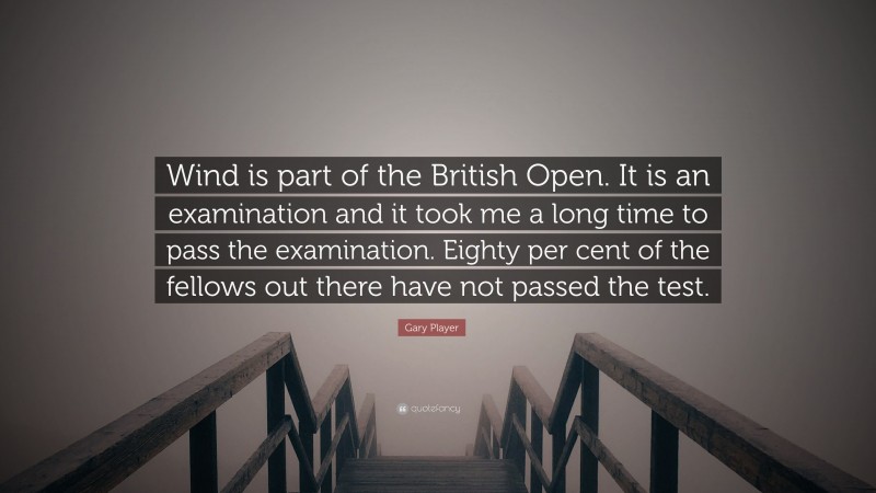 Gary Player Quote: “Wind is part of the British Open. It is an examination and it took me a long time to pass the examination. Eighty per cent of the fellows out there have not passed the test.”