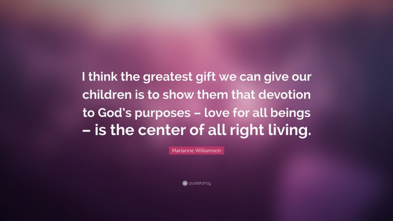 Marianne Williamson Quote: “I think the greatest gift we can give our children is to show them that devotion to God’s purposes – love for all beings – is the center of all right living.”