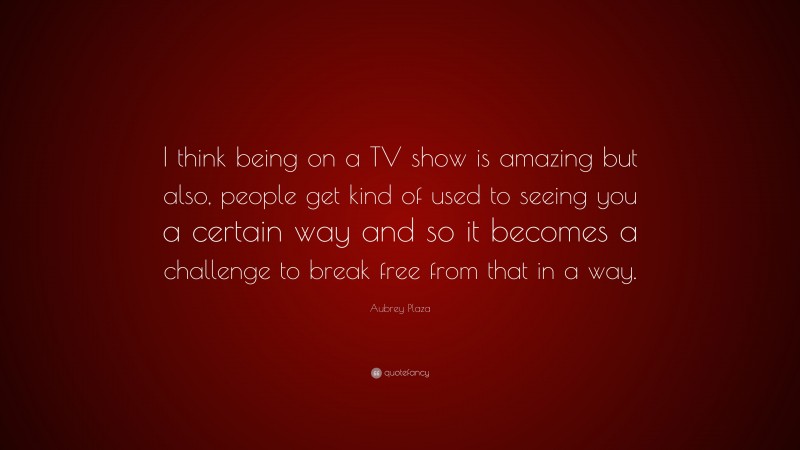 Aubrey Plaza Quote: “I think being on a TV show is amazing but also, people get kind of used to seeing you a certain way and so it becomes a challenge to break free from that in a way.”