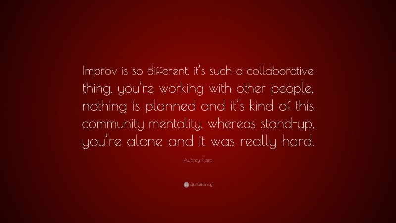 Aubrey Plaza Quote: “Improv is so different, it’s such a collaborative thing, you’re working with other people, nothing is planned and it’s kind of this community mentality, whereas stand-up, you’re alone and it was really hard.”