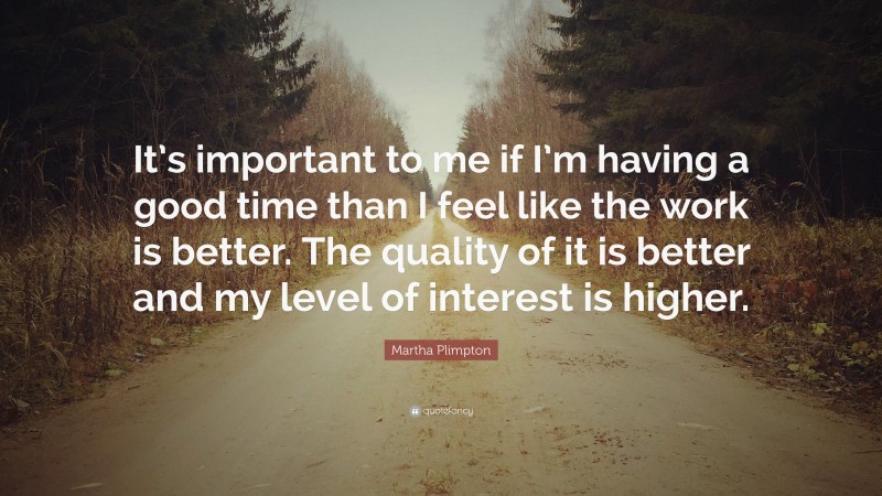 Martha Plimpton Quote: “It’s important to me if I’m having a good time than I feel like the work is better. The quality of it is better and my level of interest is higher.”