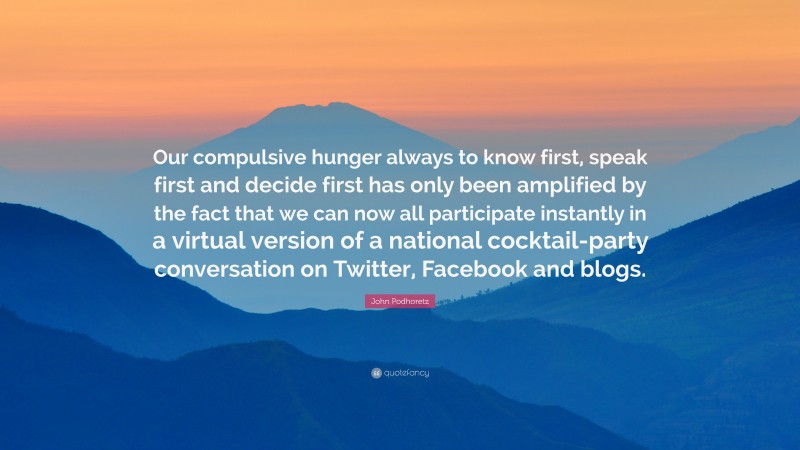 John Podhoretz Quote: “Our compulsive hunger always to know first, speak first and decide first has only been amplified by the fact that we can now all participate instantly in a virtual version of a national cocktail-party conversation on Twitter, Facebook and blogs.”