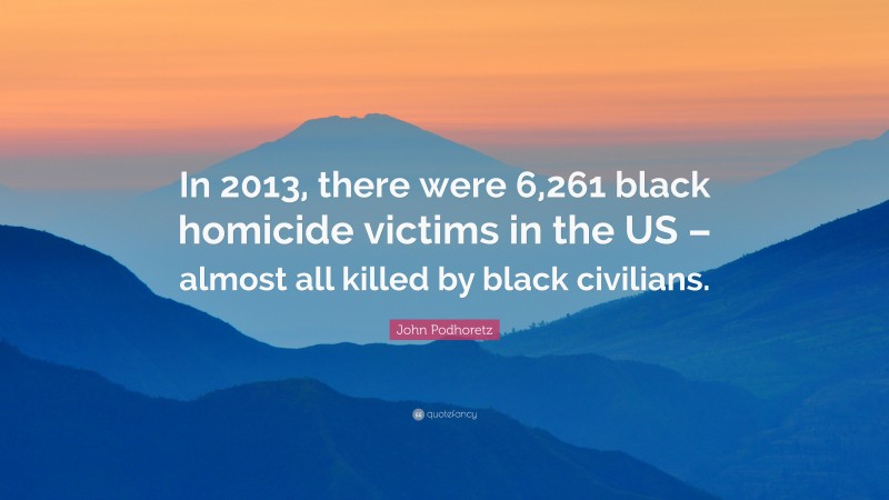 John Podhoretz Quote: “In 2013, there were 6,261 black homicide victims in the US – almost all killed by black civilians.”