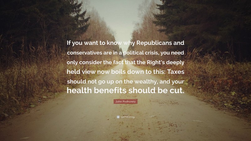 John Podhoretz Quote: “If you want to know why Republicans and conservatives are in a political crisis, you need only consider the fact that the Right’s deeply held view now boils down to this: Taxes should not go up on the wealthy, and your health benefits should be cut.”