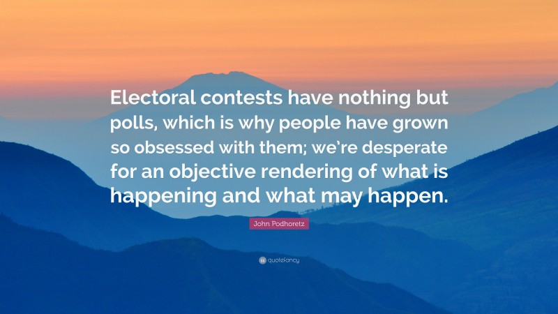 John Podhoretz Quote: “Electoral contests have nothing but polls, which is why people have grown so obsessed with them; we’re desperate for an objective rendering of what is happening and what may happen.”