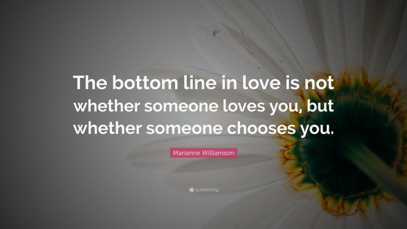Marianne Williamson Quote: “The bottom line in love is not whether someone loves you, but whether someone chooses you.”