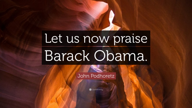 John Podhoretz Quote: “Let us now praise Barack Obama.”