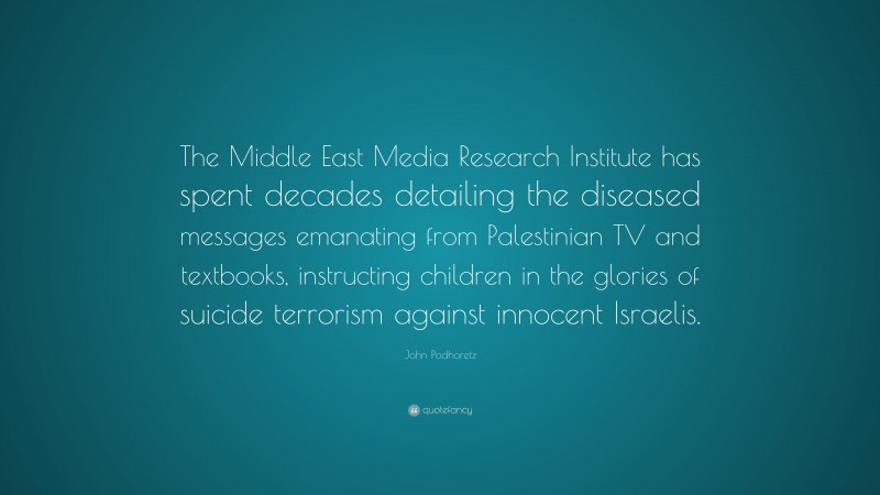 John Podhoretz Quote: “The Middle East Media Research Institute has spent decades detailing the diseased messages emanating from Palestinian TV and textbooks, instructing children in the glories of suicide terrorism against innocent Israelis.”