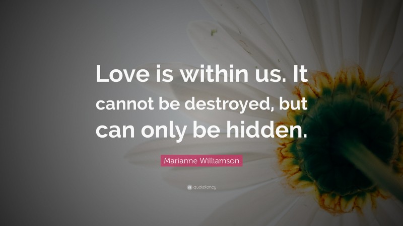 Marianne Williamson Quote: “Love is within us. It cannot be destroyed, but can only be hidden.”