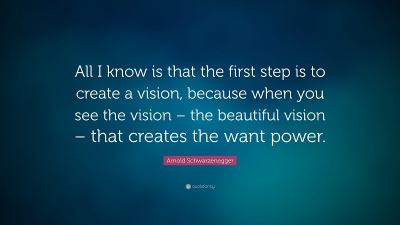 Arnold Schwarzenegger Quote: “All I know is that the first step is to create a vision, because when you see the vision – the beautiful vision – that creates the want power.”