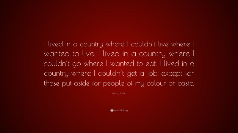 Sidney Poitier Quote: “I lived in a country where I couldn’t live where I wanted to live. I lived in a country where I couldn’t go where I wanted to eat. I lived in a country where I couldn’t get a job, except for those put aside for people of my colour or caste.”