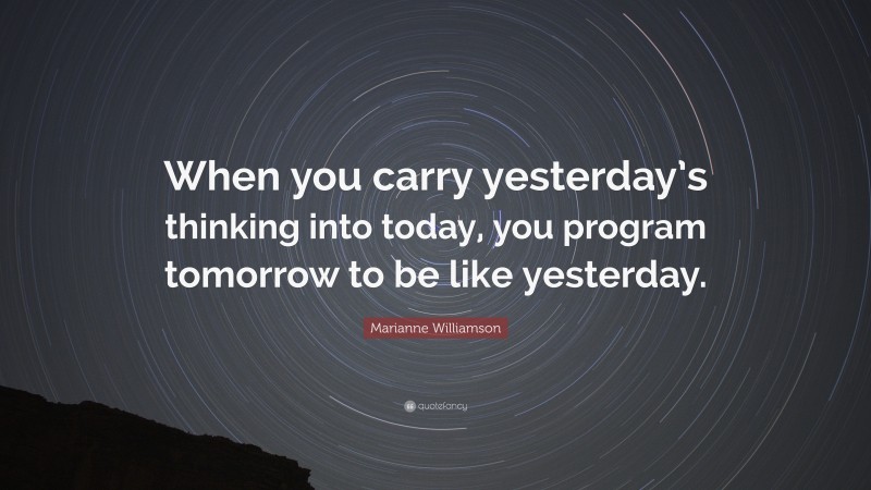 Marianne Williamson Quote: “When you carry yesterday’s thinking into today, you program tomorrow to be like yesterday.”