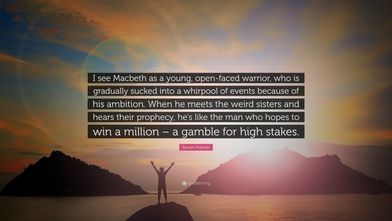 Roman Polanski Quote: “I see Macbeth as a young, open-faced warrior, who is gradually sucked into a whirpool of events because of his ambition. When he meets the weird sisters and hears their prophecy, he’s like the man who hopes to win a million – a gamble for high stakes.”