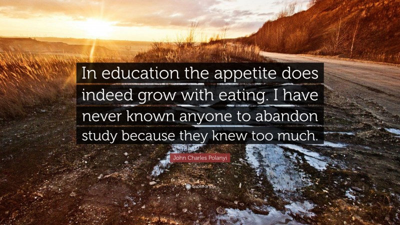 John Charles Polanyi Quote: “In education the appetite does indeed grow with eating. I have never known anyone to abandon study because they knew too much.”