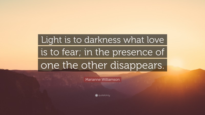Marianne Williamson Quote: “Light is to darkness what love is to fear; in the presence of one the other disappears.”