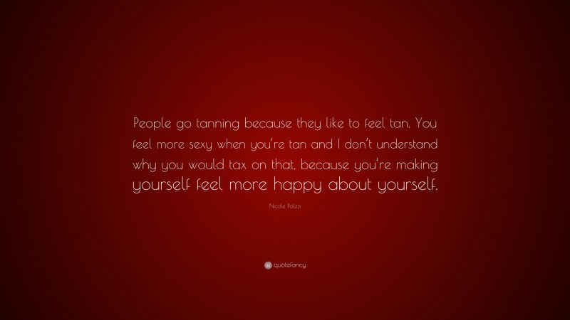 Nicole Polizzi Quote: “People go tanning because they like to feel tan. You feel more sexy when you’re tan and I don’t understand why you would tax on that, because you’re making yourself feel more happy about yourself.”