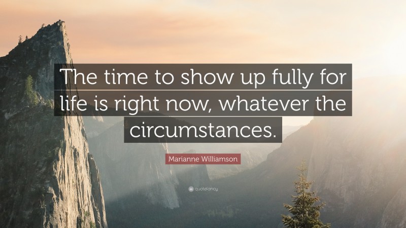 Marianne Williamson Quote: “The time to show up fully for life is right now, whatever the circumstances.”