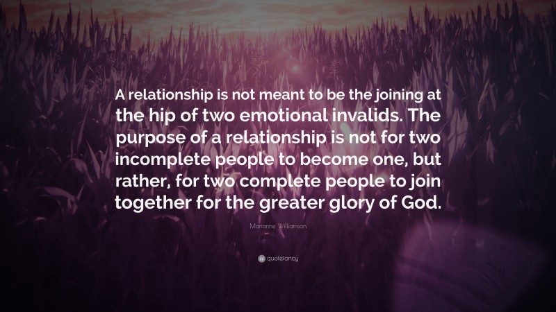 Marianne Williamson Quote: “A relationship is not meant to be the joining at the hip of two emotional invalids. The purpose of a relationship is not for two incomplete people to become one, but rather, for two complete people to join together for the greater glory of God.”