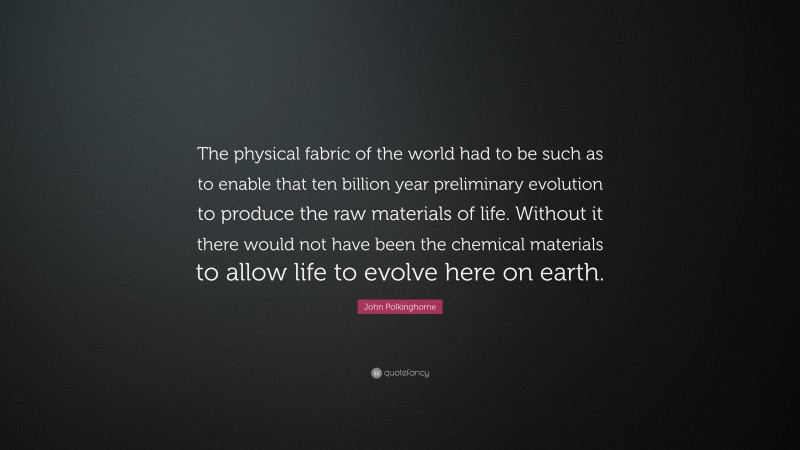 John Polkinghorne Quote: “The physical fabric of the world had to be such as to enable that ten billion year preliminary evolution to produce the raw materials of life. Without it there would not have been the chemical materials to allow life to evolve here on earth.”