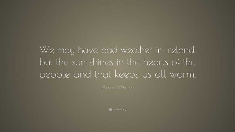 Marianne Williamson Quote: “We may have bad weather in Ireland, but the sun shines in the hearts of the people and that keeps us all warm.”